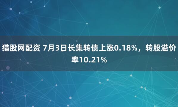 猎股网配资 7月3日长集转债上涨0.18%，转股溢价率10.21%