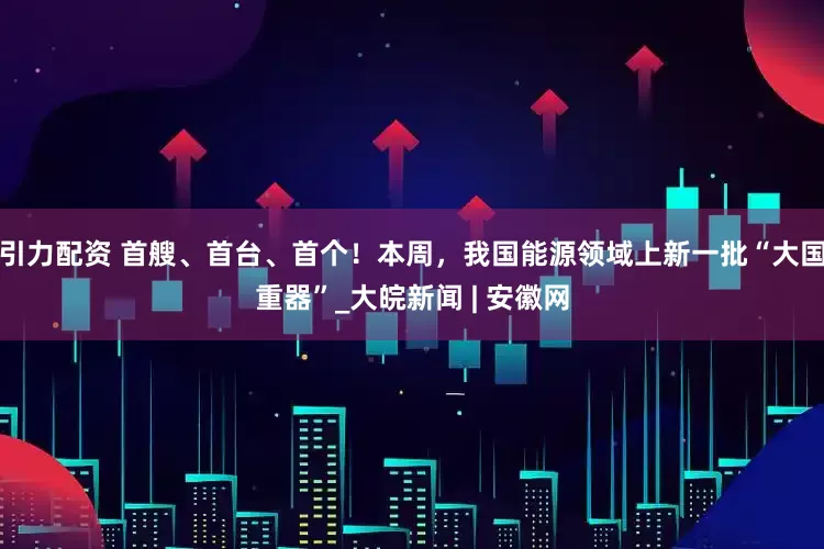 引力配资 首艘、首台、首个！本周，我国能源领域上新一批“大国重器”_大皖新闻 | 安徽网