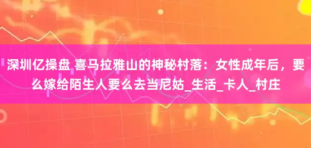 深圳亿操盘 喜马拉雅山的神秘村落：女性成年后，要么嫁给陌生人要么去当尼姑_生活_卡人_村庄