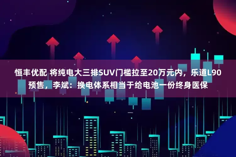 恒丰优配 将纯电大三排SUV门槛拉至20万元内，乐道L90预售，李斌：换电体系相当于给电池一份终身医保