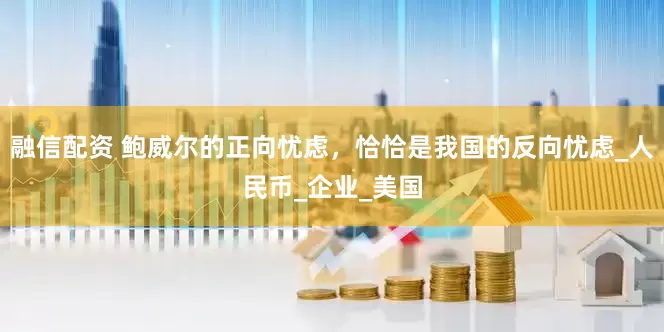 融信配资 鲍威尔的正向忧虑，恰恰是我国的反向忧虑_人民币_企业_美国