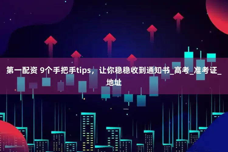 第一配资 9个手把手tips，让你稳稳收到通知书_高考_准考证_地址