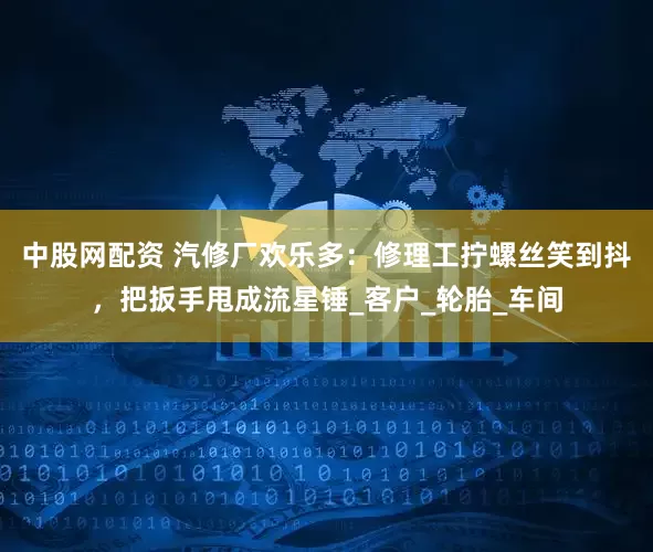 中股网配资 汽修厂欢乐多：修理工拧螺丝笑到抖，把扳手甩成流星锤_客户_轮胎_车间