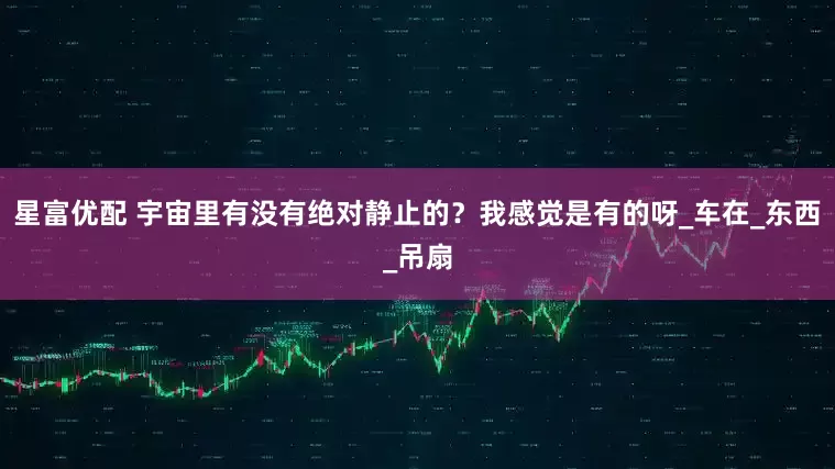 星富优配 宇宙里有没有绝对静止的？我感觉是有的呀_车在_东西_吊扇