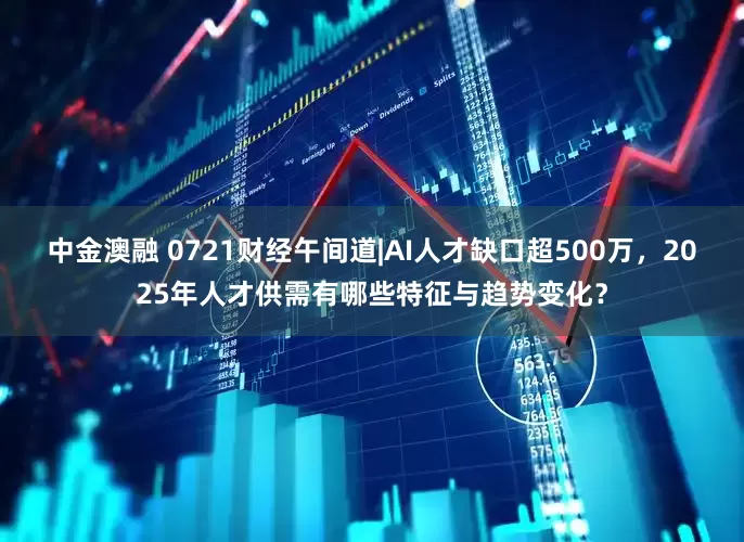 中金澳融 0721财经午间道|AI人才缺口超500万，2025年人才供需有哪些特征与趋势变化？