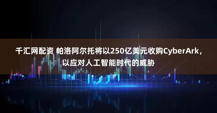 千汇网配资 帕洛阿尔托将以250亿美元收购CyberArk，以应对人工智能时代的威胁