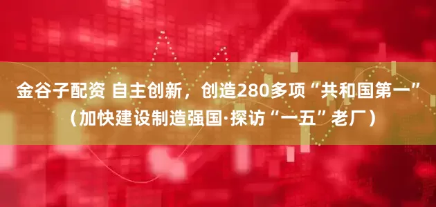 金谷子配资 自主创新，创造280多项“共和国第一”（加快建设制造强国·探访“一五”老厂）