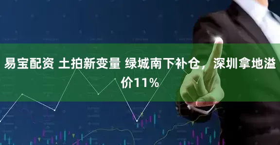 易宝配资 土拍新变量 绿城南下补仓，深圳拿地溢价11%