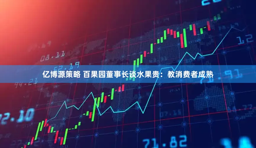 亿博源策略 百果园董事长谈水果贵：教消费者成熟