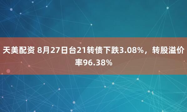 天美配资 8月27日台21转债下跌3.08%，转股溢价率96.38%