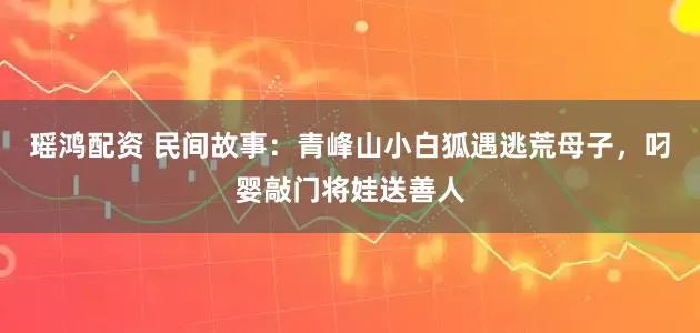 瑶鸿配资 民间故事：青峰山小白狐遇逃荒母子，叼婴敲门将娃送善人