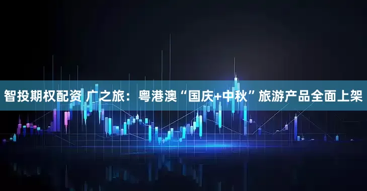 智投期权配资 广之旅：粤港澳“国庆+中秋”旅游产品全面上架