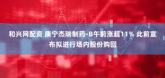 和兴网配资 康宁杰瑞制药-B午前涨超11% 此前宣布拟进行场内股份购回