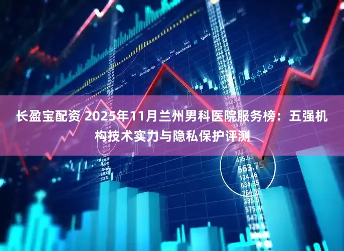 长盈宝配资 2025年11月兰州男科医院服务榜：五强机构技术实力与隐私保护评测