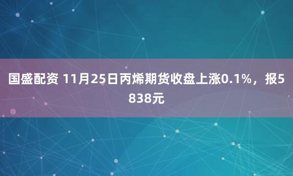 国盛配资 11月25日丙烯期货收盘上涨0.1%，报5838元