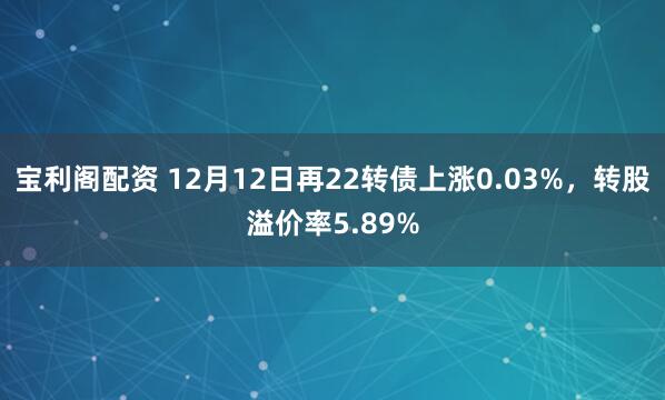 宝利阁配资 12月12日再22转债上涨0.03%，转股溢价率5.89%