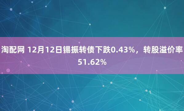 淘配网 12月12日锡振转债下跌0.43%，转股溢价率51.62%