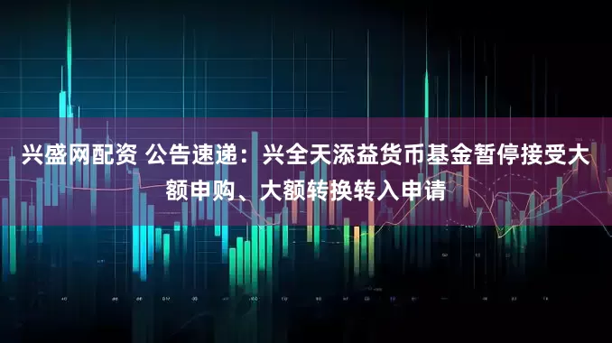 兴盛网配资 公告速递：兴全天添益货币基金暂停接受大额申购、大额转换转入申请
