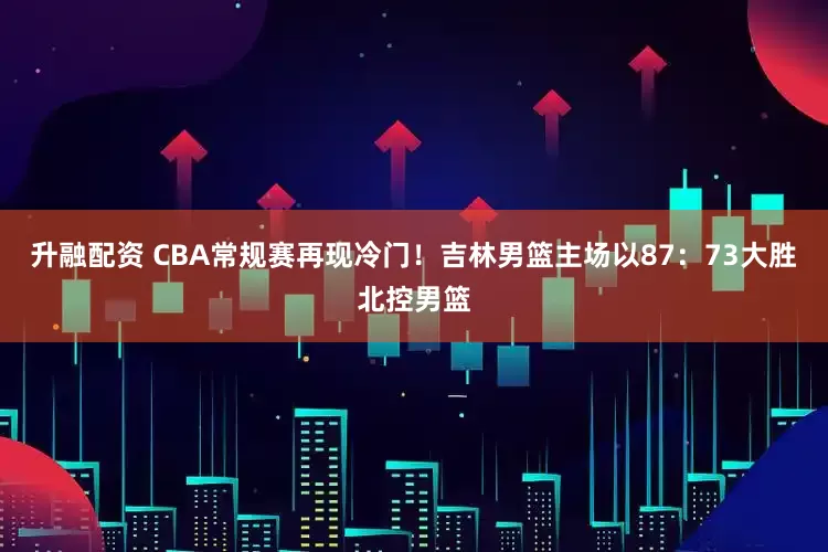 升融配资 CBA常规赛再现冷门！吉林男篮主场以87：73大胜北控男篮