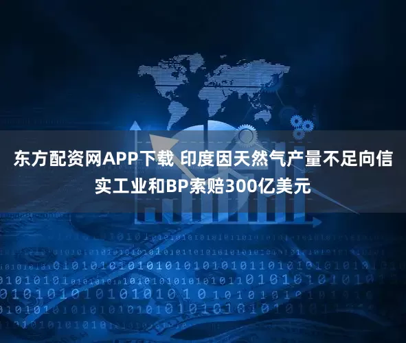 东方配资网APP下载 印度因天然气产量不足向信实工业和BP索赔300亿美元