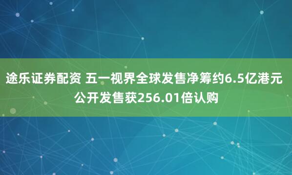 途乐证券配资 五一视界全球发售净筹约6.5亿港元 公开发售获256.01倍认购