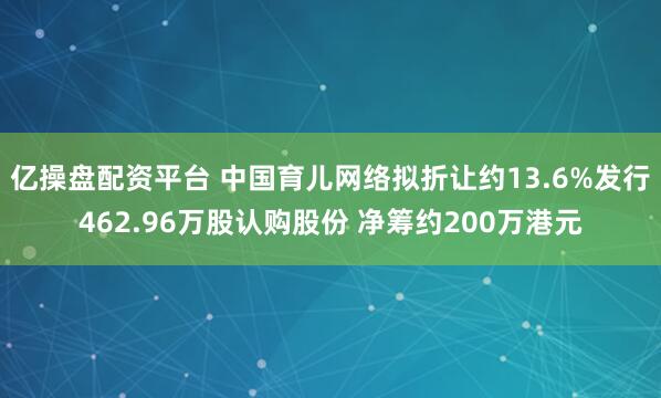 亿操盘配资平台 中国育儿网络拟折让约13.6%发行462.96万股认购股份 净筹约200万港元