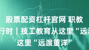 股票配资杠杆官网 职教实践进行时｜技工教育从这里“远渡重洋”