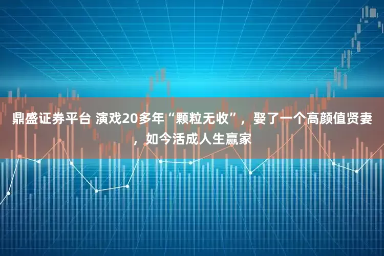 鼎盛证券平台 演戏20多年“颗粒无收”，娶了一个高颜值贤妻，如今活成人生赢家