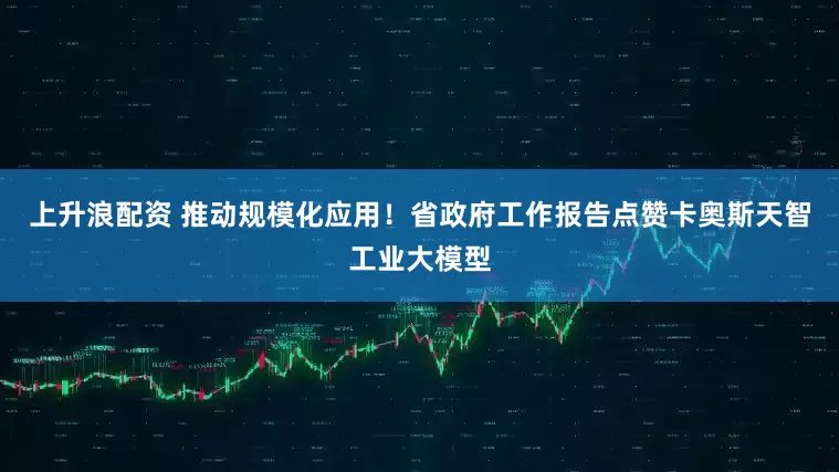上升浪配资 推动规模化应用！省政府工作报告点赞卡奥斯天智工业大模型