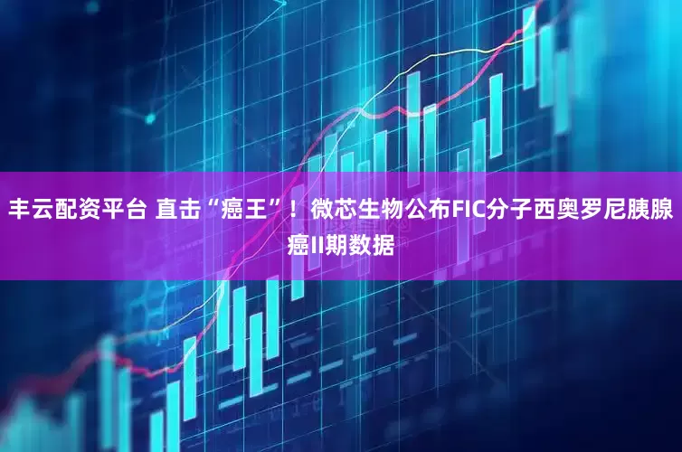 丰云配资平台 直击“癌王”！微芯生物公布FIC分子西奥罗尼胰腺癌II期数据