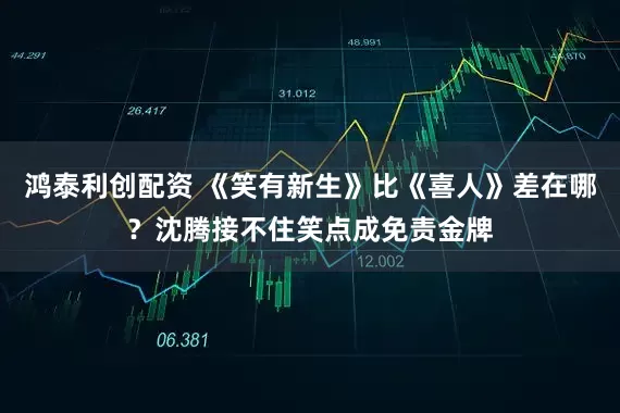 鸿泰利创配资 《笑有新生》比《喜人》差在哪？沈腾接不住笑点成免责金牌